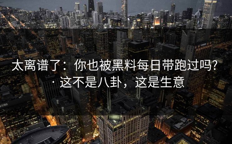 太离谱了：你也被黑料每日带跑过吗? · 这不是八卦，这是生意