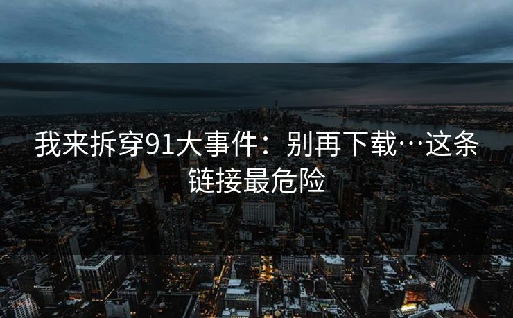 我来拆穿91大事件：别再下载…这条链接最危险