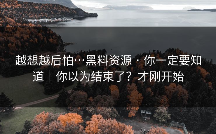 越想越后怕…黑料资源 · 你一定要知道｜你以为结束了？才刚开始