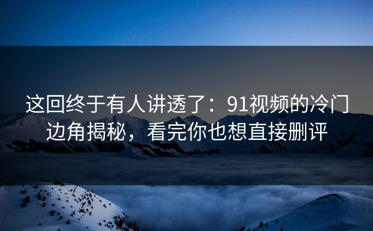 这回终于有人讲透了：91视频的冷门边角揭秘，看完你也想直接删评