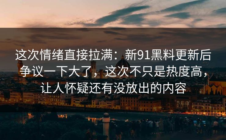 这次情绪直接拉满：新91黑料更新后争议一下大了，这次不只是热度高，让人怀疑还有没放出的内容