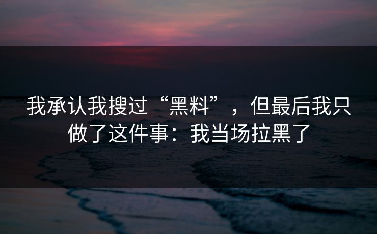 我承认我搜过“黑料”，但最后我只做了这件事：我当场拉黑了